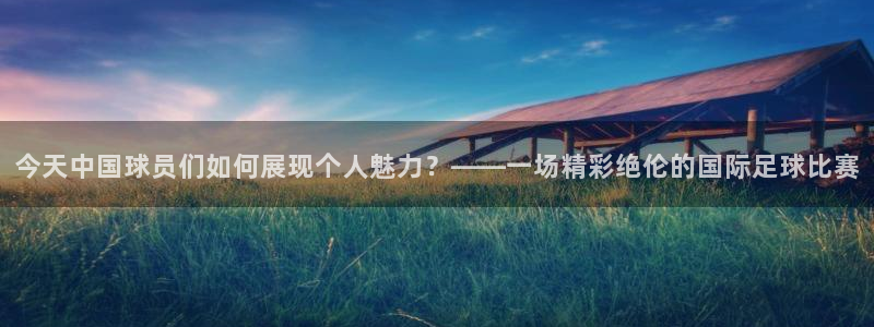  今天中国球员们如何展现个人魅力？——一场精彩绝伦的国际足球比