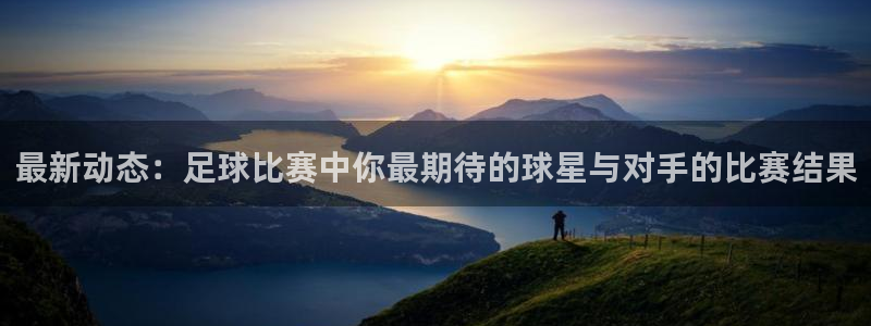  最新动态：足球比赛中你最期待的球星与对手的比赛结果