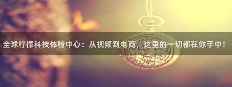 五星体育直播在线观看：全球柠檬科技体验中心：从视频到电商，这里的一切都在你手中！
